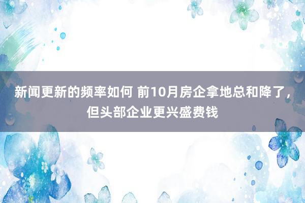 新闻更新的频率如何 前10月房企拿地总和降了，但头部企业更兴盛费钱