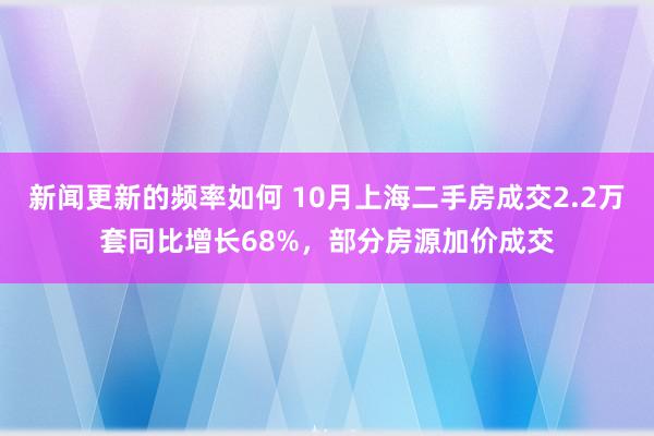 新闻更新的频率如何 10月上海二手房成交2.2万套同比增长68%，部分房源加价成交