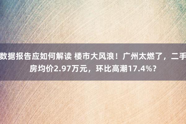 数据报告应如何解读 楼市大风浪！广州太燃了，二手房均价2.97万元，环比高潮17.4%？