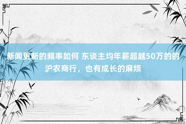 新闻更新的频率如何 东谈主均年薪超越50万的的沪农商行，也有成长的麻烦