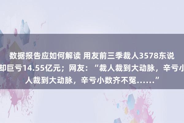 数据报告应如何解读 用友前三季裁人3578东说念主降本增效，却巨亏14.55亿元；网友：“裁人裁到大动脉，辛亏小数齐不冤……”