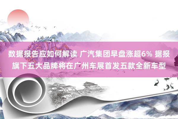 数据报告应如何解读 广汽集团早盘涨超6% 据报旗下五大品牌将在广州车展首发五款全新车型