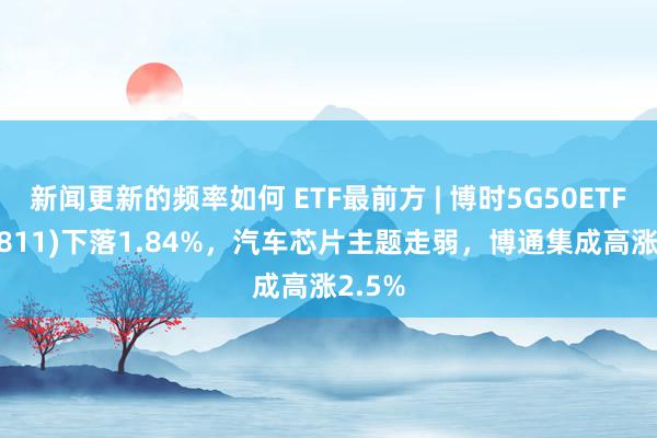 新闻更新的频率如何 ETF最前方 | 博时5G50ETF(159811)下落1.84%，汽车芯片主题走弱，博通集成高涨2.5%