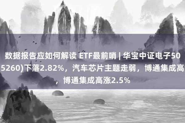 数据报告应如何解读 ETF最前哨 | 华宝中证电子50ETF(515260)下落2.82%，汽车芯片主题走弱，博通集成高涨2.5%