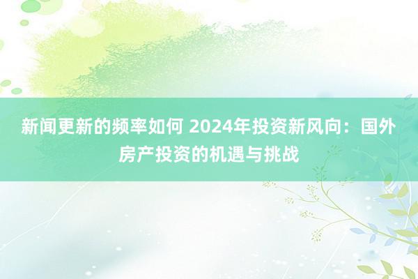 新闻更新的频率如何 2024年投资新风向：国外房产投资的机遇与挑战