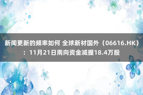 新闻更新的频率如何 全球新材国外（06616.HK）：11月21日南向资金减握18.4万股