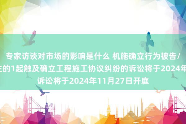 专家访谈对市场的影响是什么 机施确立行为被告/被上诉东说念主的1起触及确立工程施工协议纠纷的诉讼将于2024年11月27日开庭