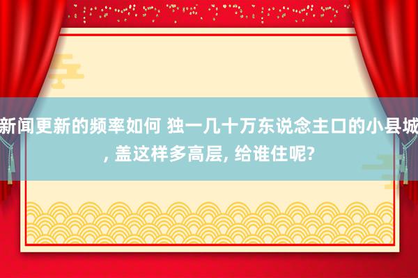 新闻更新的频率如何 独一几十万东说念主口的小县城, 盖这样多高层, 给谁住呢?