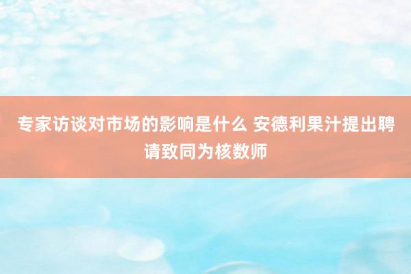 专家访谈对市场的影响是什么 安德利果汁提出聘请致同为核数师