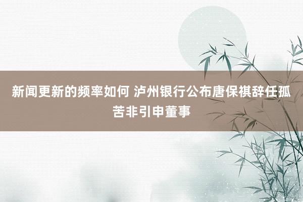 新闻更新的频率如何 泸州银行公布唐保祺辞任孤苦非引申董事