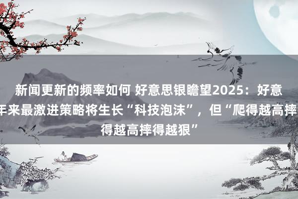 新闻更新的频率如何 好意思银瞻望2025：好意思国百年来最激进策略将生长“科技泡沫”，但“爬得越高摔得越狠”