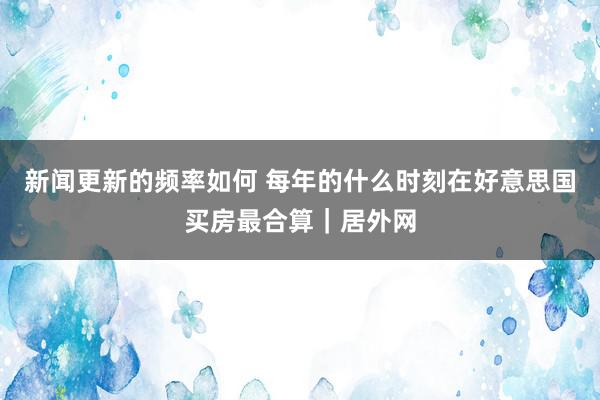 新闻更新的频率如何 每年的什么时刻在好意思国买房最合算｜居外网