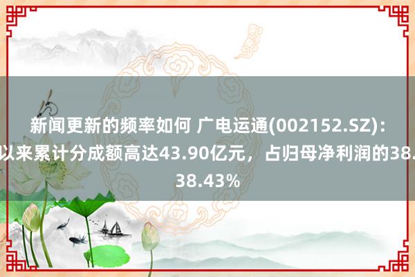 新闻更新的频率如何 广电运通(002152.SZ)：上市以来累计分成额高达43.90亿元，占归母净利润的38.43%