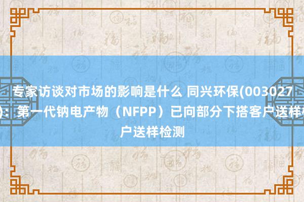 专家访谈对市场的影响是什么 同兴环保(003027.SZ)：第一代钠电产物（NFPP）已向部分下搭客户送样检测