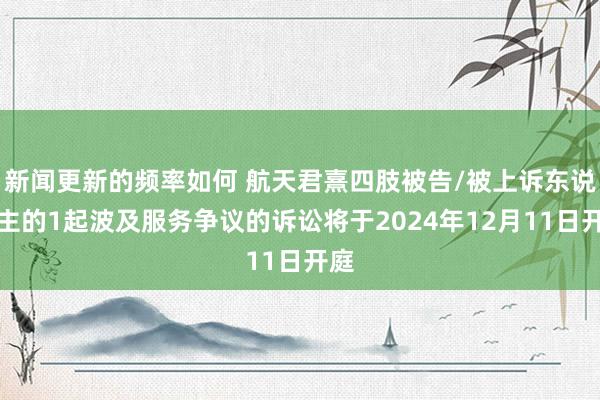 新闻更新的频率如何 航天君熹四肢被告/被上诉东说念主的1起波及服务争议的诉讼将于2024年12月11日开庭