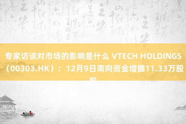 专家访谈对市场的影响是什么 VTECH HOLDINGS（00303.HK）：12月9日南向资金增握11.33万股