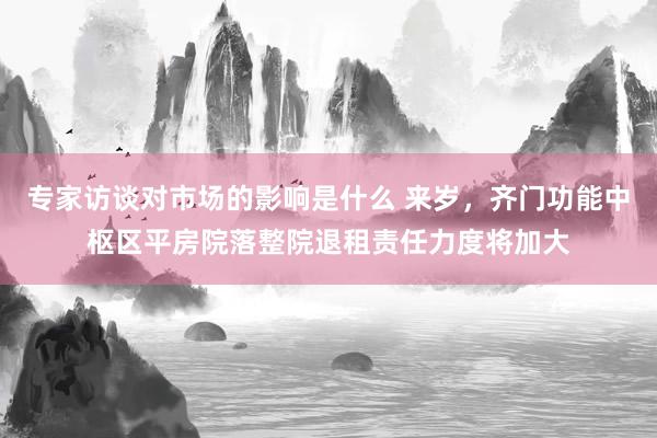 专家访谈对市场的影响是什么 来岁，齐门功能中枢区平房院落整院退租责任力度将加大