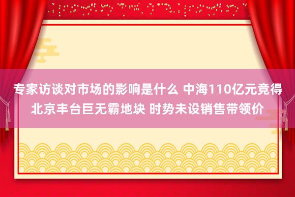 专家访谈对市场的影响是什么 中海110亿元竞得北京丰台巨无霸地块 时势未设销售带领价