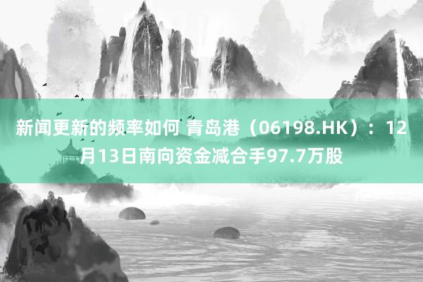 新闻更新的频率如何 青岛港（06198.HK）：12月13日南向资金减合手97.7万股