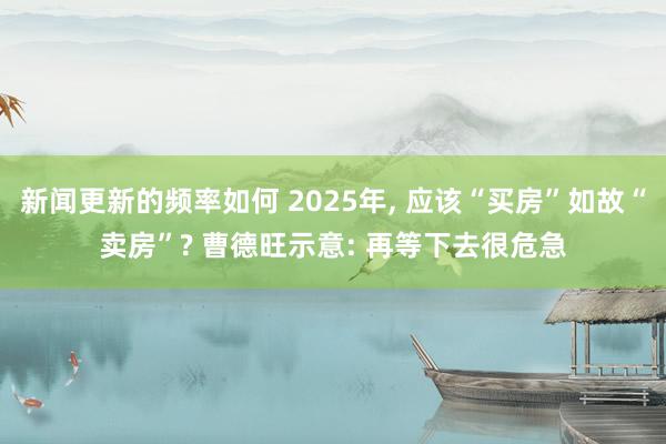 新闻更新的频率如何 2025年, 应该“买房”如故“卖房”? 曹德旺示意: 再等下去很危急