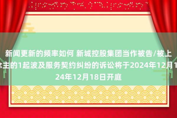 新闻更新的频率如何 新城控股集团当作被告/被上诉东说念主的1起波及服务契约纠纷的诉讼将于2024年12月18日开庭