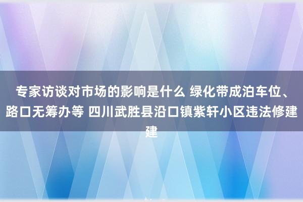 专家访谈对市场的影响是什么 绿化带成泊车位、路口无筹办等 四川武胜县沿口镇紫轩小区违法修建