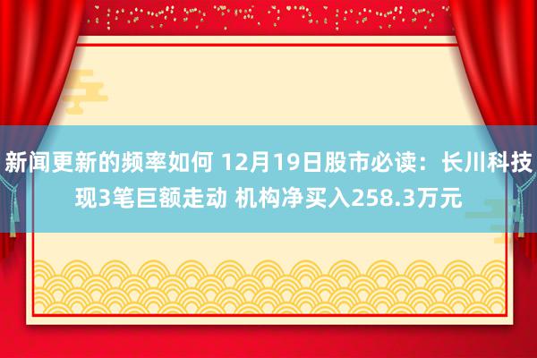 新闻更新的频率如何 12月19日股市必读：长川科技现3笔巨额走动 机构净买入258.3万元