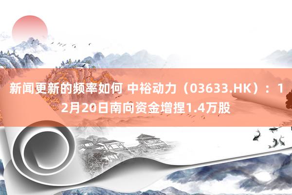 新闻更新的频率如何 中裕动力（03633.HK）：12月20日南向资金增捏1.4万股