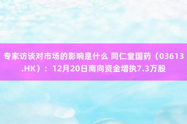 专家访谈对市场的影响是什么 同仁堂国药（03613.HK）：12月20日南向资金增执7.3万股