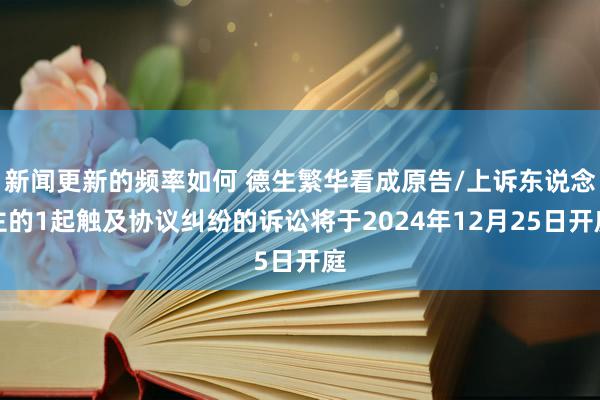 新闻更新的频率如何 德生繁华看成原告/上诉东说念主的1起触及协议纠纷的诉讼将于2024年12月25日开庭