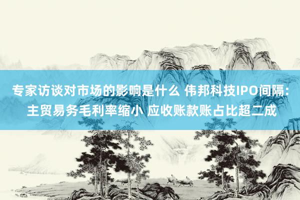 专家访谈对市场的影响是什么 伟邦科技IPO间隔: 主贸易务毛利率缩小 应收账款账占比超二成