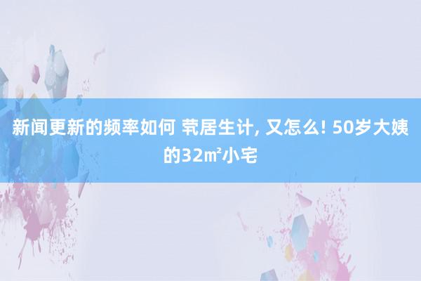 新闻更新的频率如何 茕居生计, 又怎么! 50岁大姨的32㎡小宅