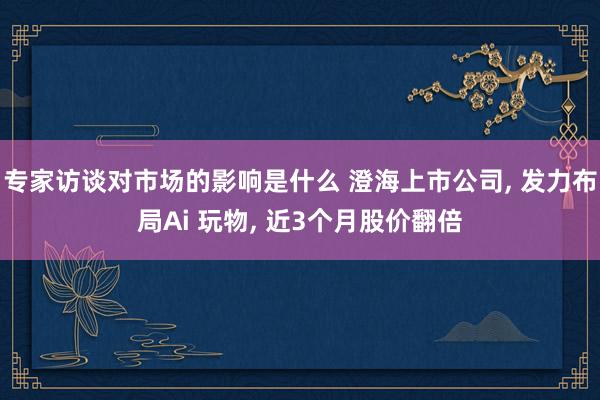 专家访谈对市场的影响是什么 澄海上市公司, 发力布局Ai 玩物, 近3个月股价翻倍