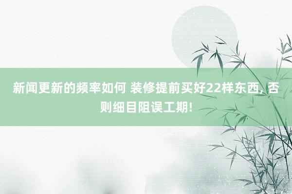 新闻更新的频率如何 装修提前买好22样东西, 否则细目阻误工期!