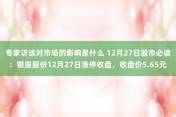 专家访谈对市场的影响是什么 12月27日股市必读：银座股份12月27日涨停收盘，收盘价5.65元