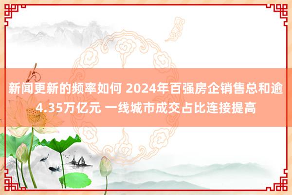 新闻更新的频率如何 2024年百强房企销售总和逾4.35万亿元 一线城市成交占比连接提高