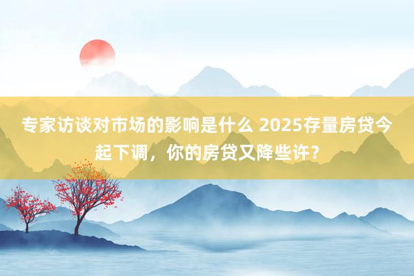 专家访谈对市场的影响是什么 2025存量房贷今起下调，你的房贷又降些许？