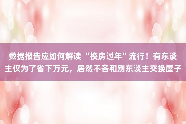 数据报告应如何解读 “换房过年”流行！有东谈主仅为了省下万元，居然不吝和别东谈主交换屋子