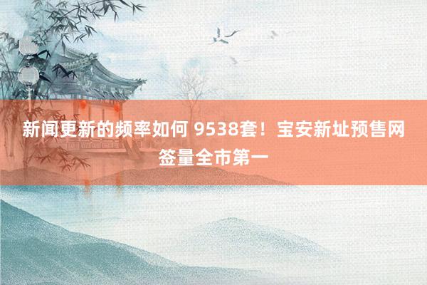 新闻更新的频率如何 9538套！宝安新址预售网签量全市第一