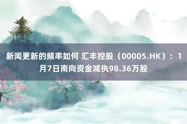 新闻更新的频率如何 汇丰控股（00005.HK）：1月7日南向资金减执98.36万股