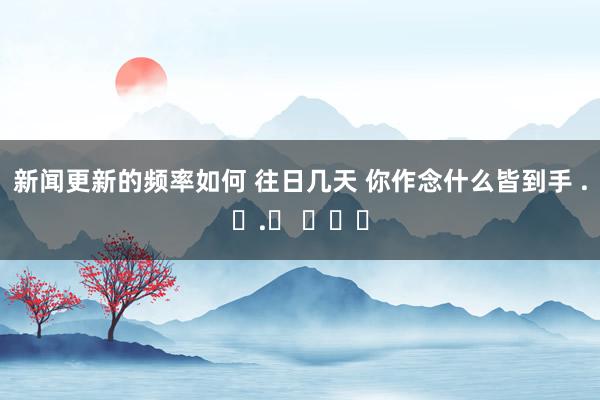 新闻更新的频率如何 往日几天 你作念什么皆到手 .ᐟ.ᐟ ​​​