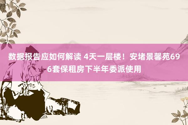 数据报告应如何解读 4天一层楼！安堵景馨苑696套保租房下半年委派使用