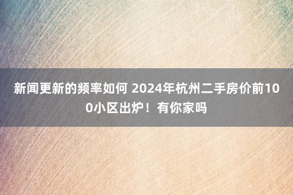 新闻更新的频率如何 2024年杭州二手房价前100小区出炉！有你家吗