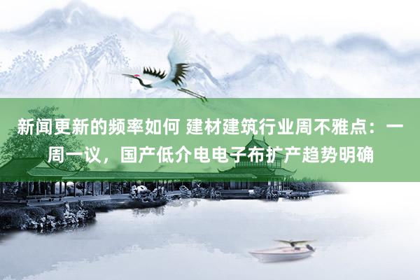 新闻更新的频率如何 建材建筑行业周不雅点：一周一议，国产低介电电子布扩产趋势明确