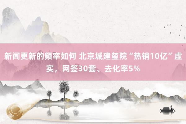 新闻更新的频率如何 北京城建玺院“热销10亿”虚实，网签30套、去化率5%