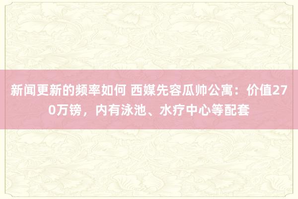 新闻更新的频率如何 西媒先容瓜帅公寓：价值270万镑，内有泳池、水疗中心等配套