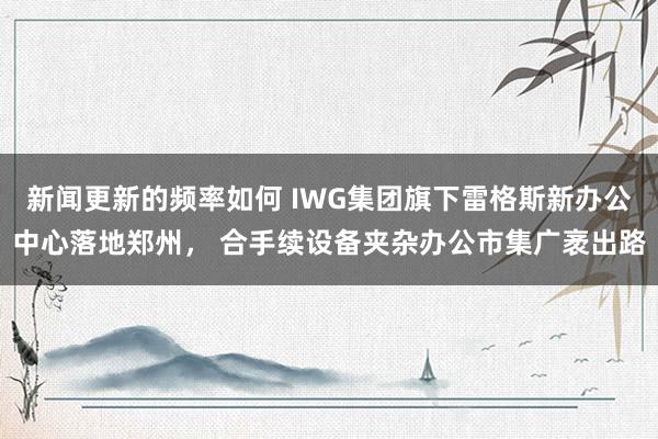 新闻更新的频率如何 IWG集团旗下雷格斯新办公中心落地郑州， 合手续设备夹杂办公市集广袤出路