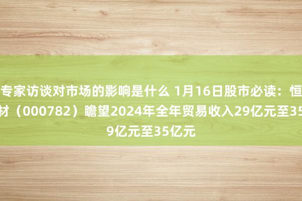 专家访谈对市场的影响是什么 1月16日股市必读：恒申新材（000782）瞻望2024年全年贸易收入29亿元至35亿元