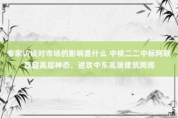 专家访谈对市场的影响是什么 中核二二中标阿联酋超高层神态，进攻中东高端建筑阛阓