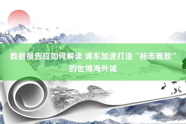 数据报告应如何解读 浦东加速打造“标志雅致”的世博海外城